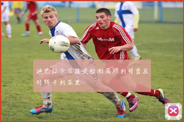 迪巴拉今日接受检测若顺利将首发对阵卡利亚里