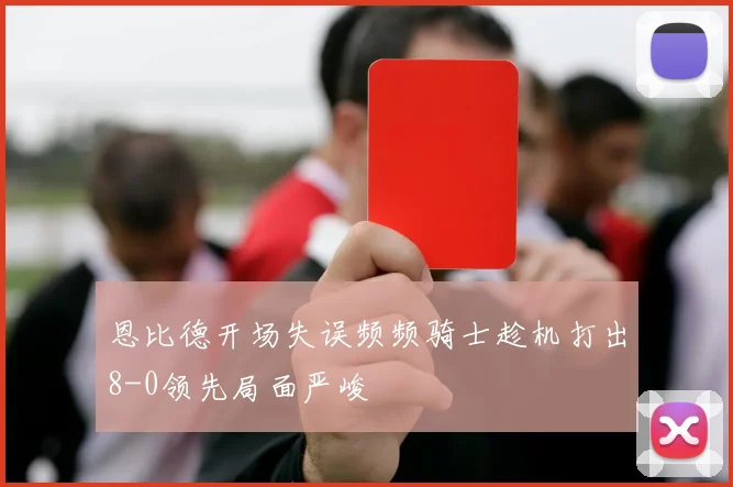 恩比德开场失误频频骑士趁机打出8-0领先局面严峻