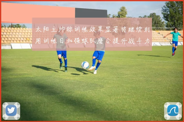 太阳主帅称训练效果显著将继续利用训练日加强球队磨合提升战斗力