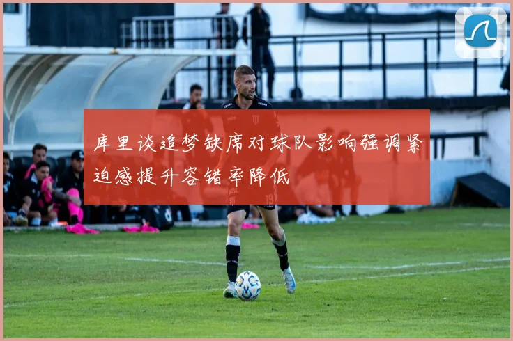 库里谈追梦缺席对球队影响强调紧迫感提升容错率降低