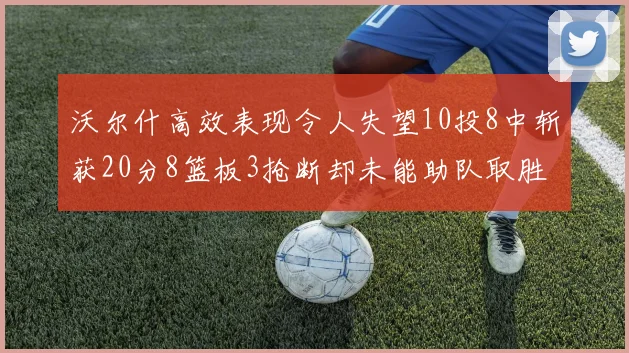 沃尔什高效表现令人失望10投8中斩获20分8篮板3抢断却未能助队取胜