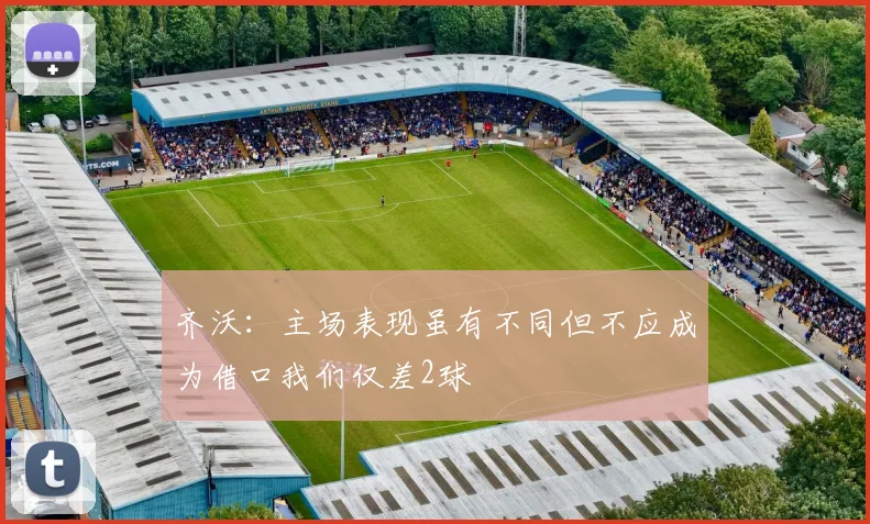 齐沃：主场表现虽有不同但不应成为借口我们仅差2球