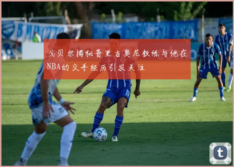 戈贝尔揭秘普里吉奥尼教练与他在NBA的交手经历引发关注