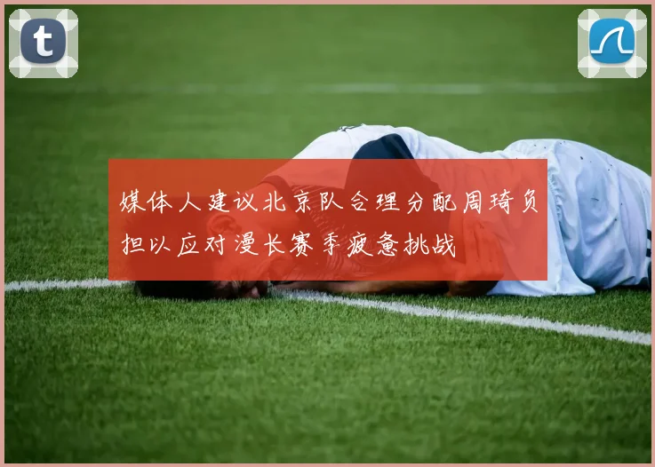 媒体人建议北京队合理分配周琦负担以应对漫长赛季疲惫挑战