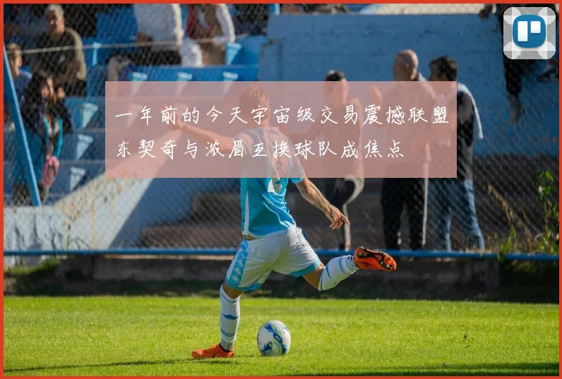 一年前的今天宇宙级交易震撼联盟东契奇与浓眉互换球队成焦点