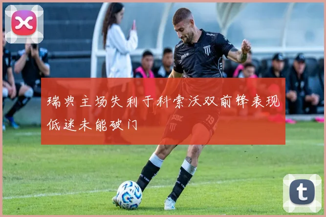 瑞典主场失利于科索沃双前锋表现低迷未能破门