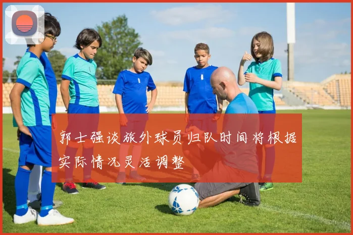 郭士强谈旅外球员归队时间将根据实际情况灵活调整