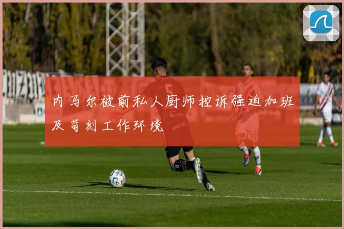 内马尔被前私人厨师控诉强迫加班及苛刻工作环境