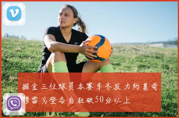 掘金三位球员本赛季齐发力约基奇穆雷戈登各自狂砍50分以上