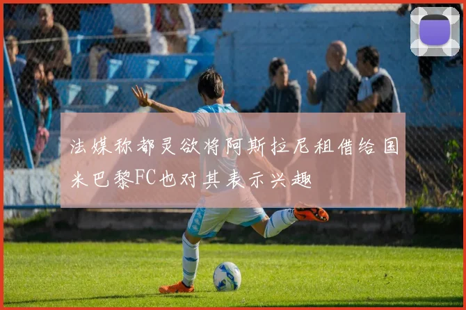 法媒称都灵欲将阿斯拉尼租借给国米巴黎FC也对其表示兴趣