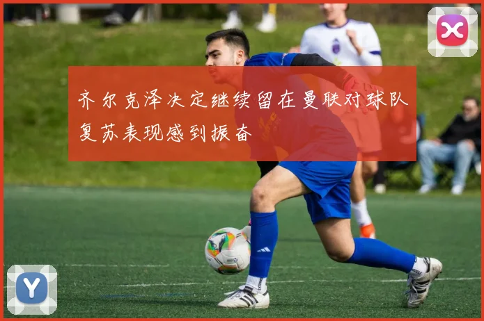 齐尔克泽决定继续留在曼联对球队复苏表现感到振奋