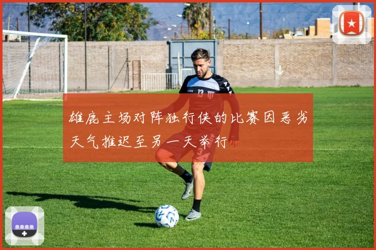 雄鹿主场对阵独行侠的比赛因恶劣天气推迟至另一天举行