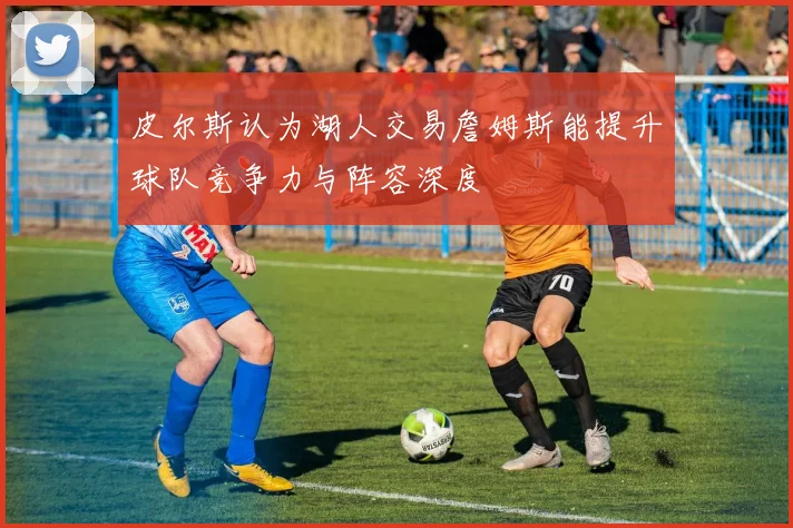 皮尔斯认为湖人交易詹姆斯能提升球队竞争力与阵容深度