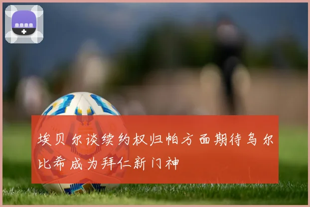 埃贝尔谈续约权归帕方面期待乌尔比希成为拜仁新门神