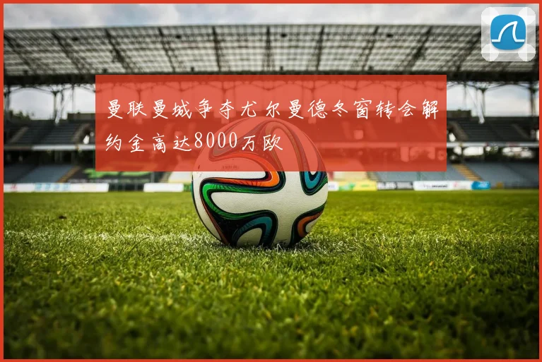 曼联曼城争夺尤尔曼德冬窗转会解约金高达8000万欧