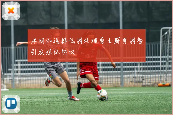 库明加选择低调处理勇士薪资调整引发媒体热议