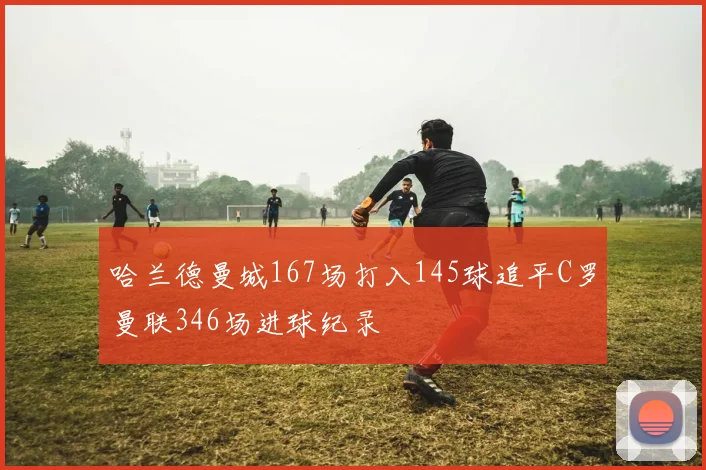 哈兰德曼城167场打入145球追平C罗曼联346场进球纪录
