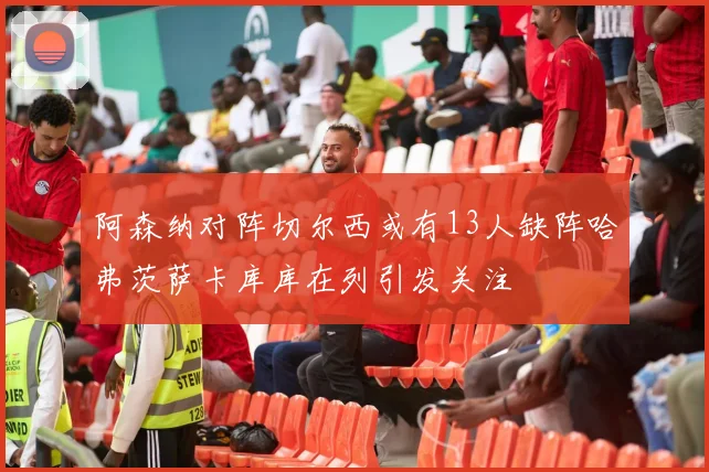 阿森纳对阵切尔西或有13人缺阵哈弗茨萨卡库库在列引发关注