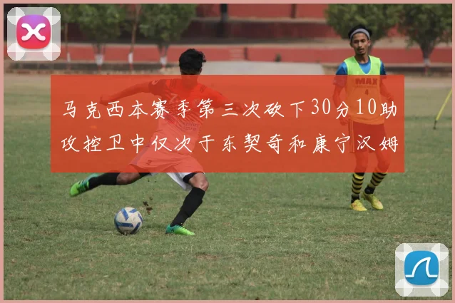 马克西本赛季第三次砍下30分10助攻控卫中仅次于东契奇和康宁汉姆