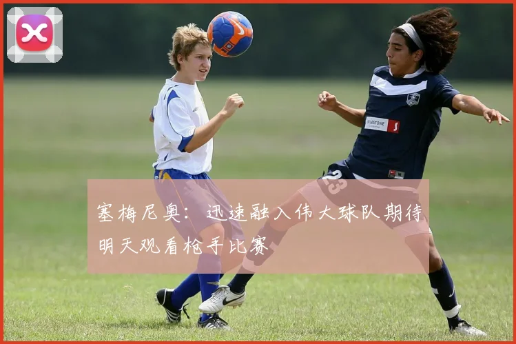 塞梅尼奥：迅速融入伟大球队期待明天观看枪手比赛