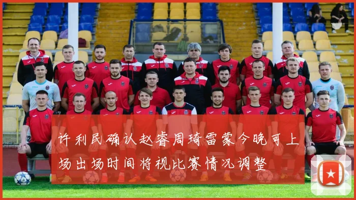 许利民确认赵睿周琦雷蒙今晚可上场出场时间将视比赛情况调整