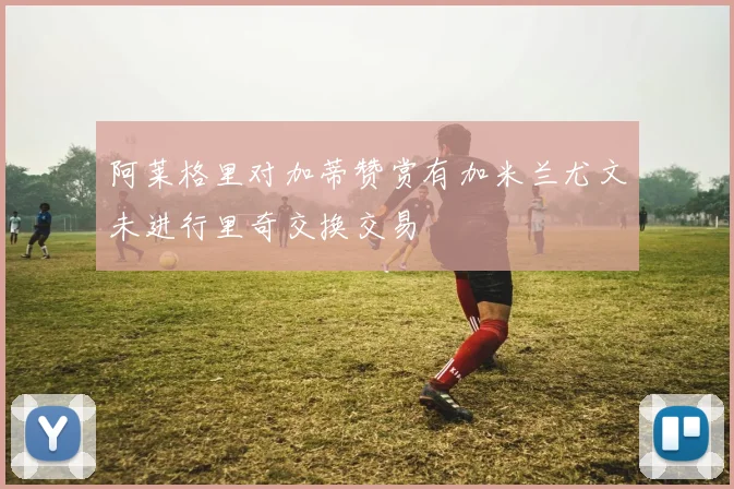 阿莱格里对加蒂赞赏有加米兰尤文未进行里奇交换交易