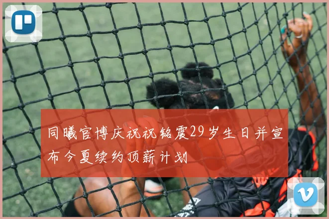 同曦官博庆祝祝铭震29岁生日并宣布今夏续约顶薪计划